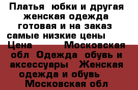 Платья, юбки и другая женская одежда готовая и на заказ, самые низкие цены!!!  › Цена ­ 500 - Московская обл. Одежда, обувь и аксессуары » Женская одежда и обувь   . Московская обл.